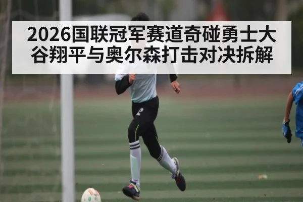 2026国联冠军赛道奇碰勇士大谷翔平与奥尔森打击对决拆解